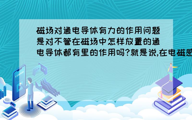 磁场对通电导体有力的作用问题是对不管在磁场中怎样放置的通电导体都有里的作用吗?就是说,在电磁感应中,只有闭合电路中部分导体在磁场中做切割磁感线的运动才会产生电流,那么在磁场