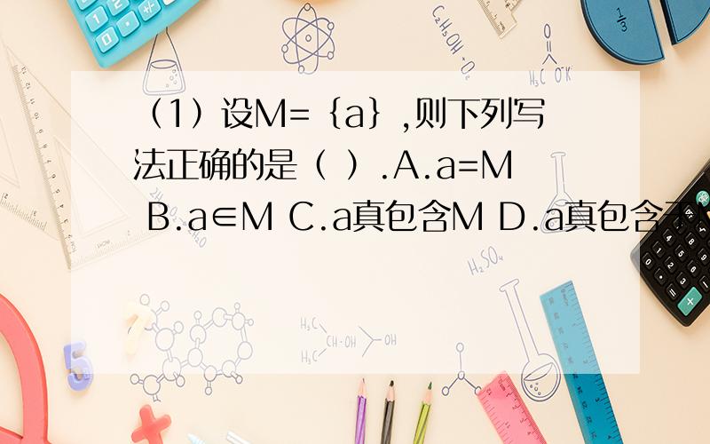（1）设M=｛a｝,则下列写法正确的是（ ）.A.a=M B.a∈M C.a真包含M D.a真包含于M（2）如果A=｛x|x≤1｝,则（ ）.A.0真包含于A B.｛0｝∈A C.空集∈A D.｛0｝真包含于A（3）集合A=｛2,3,4,5,6｝,集合B=｛2,4