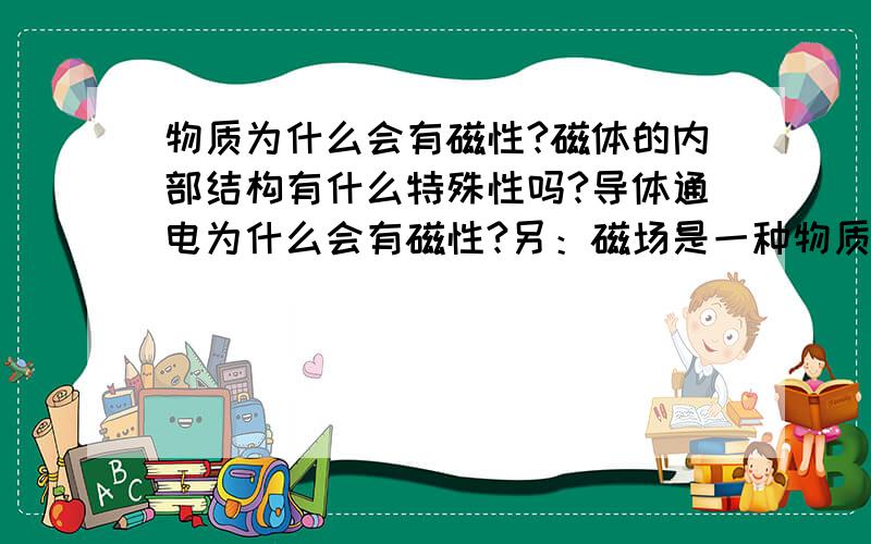 物质为什么会有磁性?磁体的内部结构有什么特殊性吗?导体通电为什么会有磁性?另：磁场是一种物质?那它究竟是什么样的物质