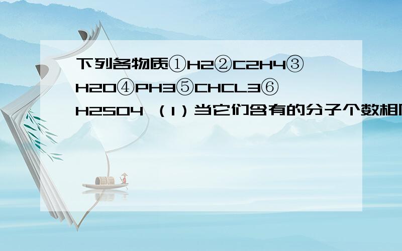 下列各物质①H2②C2H4③H2O④PH3⑤CHCL3⑥H2SO4 （1）当它们含有的分子个数相同时,含原子数目最少是2）当它们含有的分子个数相同时,含氢原子数目最少的是（3）当它们含有得愈原子个数相同时