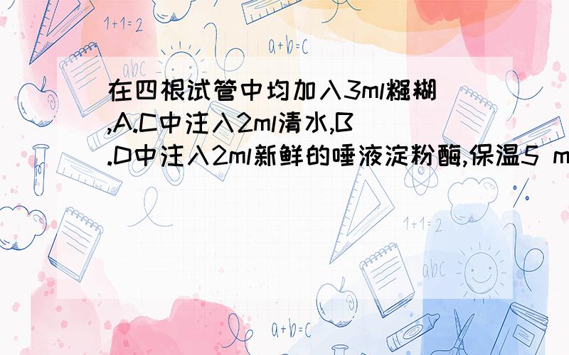 在四根试管中均加入3ml糨糊,A.C中注入2ml清水,B.D中注入2ml新鲜的唾液淀粉酶,保温5 min后分别滴入碘液,不变蓝色的是哪一根试管,为什么?AB在35°C,cd在55°c!快,急