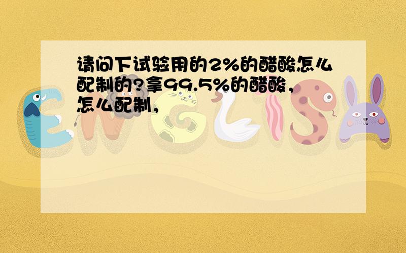 请问下试验用的2%的醋酸怎么配制的?拿99.5%的醋酸，怎么配制，