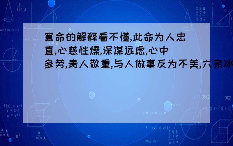 算命的解释看不懂,此命为人忠直,心慈性燥,深谋远虑,心中多劳,贵人敬重,与人做事反为不美,六亲冰炭,初限不足,中限渐渐佳境,名利可佳,刚柔有济.二十九交来顺意,东北遇佳音,可通花甲一二,