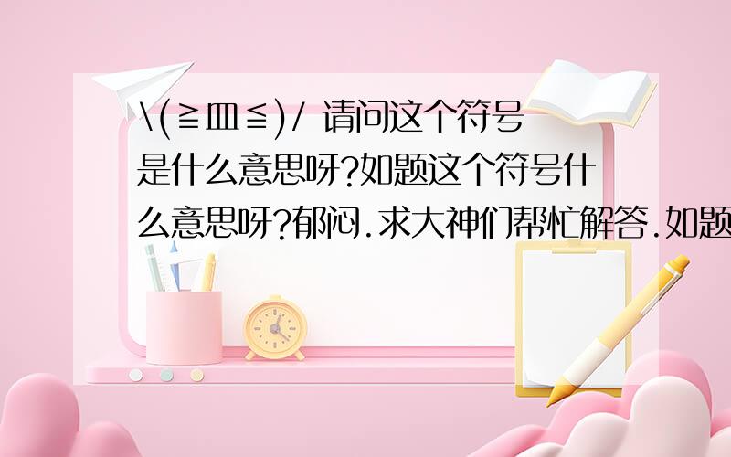 \(≧皿≦)/ 请问这个符号是什么意思呀?如题这个符号什么意思呀?郁闷.求大神们帮忙解答.如题这个符号什么意思呀?郁闷.求大神们帮忙解答.\(≧皿≦)/