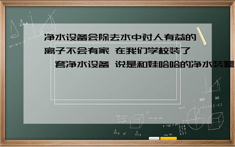 净水设备会除去水中对人有益的离子不会有家 在我们学校装了一套净水设备 说是和娃哈哈的净水装置一样 还在班级做了个实验 电解净过的水 和普通的水 普通水发生了很大变化 净过的没变