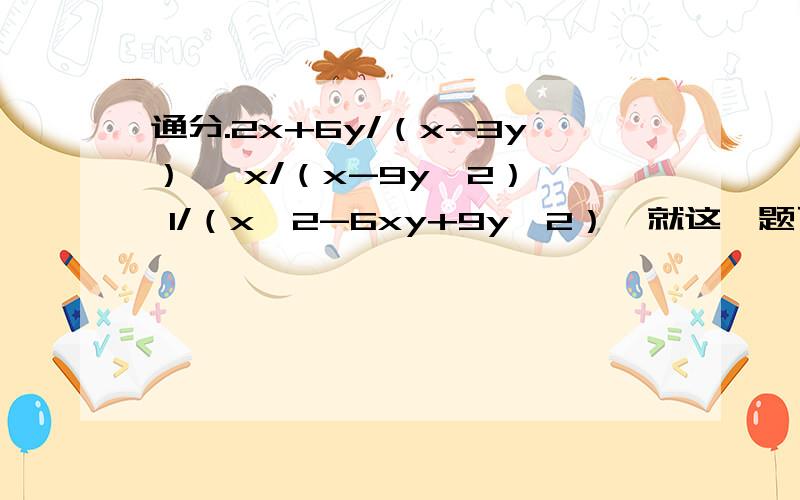 通分.2x+6y/（x-3y）, x/（x-9y^2）, 1/（x^2-6xy+9y^2）,就这一题了