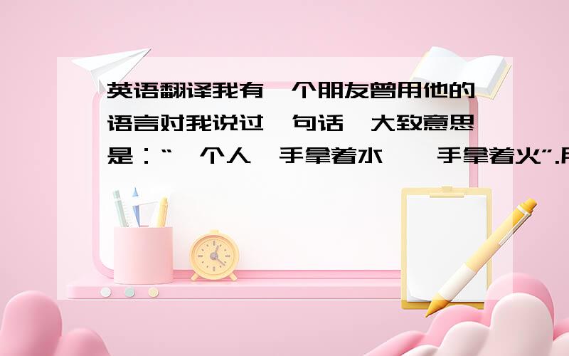 英语翻译我有一个朋友曾用他的语言对我说过一句话,大致意思是：“一个人一手拿着水,一手拿着火”.用于描述一个人待人有两种截然不同的方面,描述很会做人的人,类似那种对人说人话,对