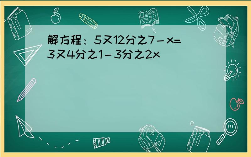 解方程：5又12分之7－x=3又4分之1－3分之2x