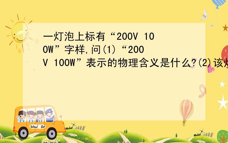 一灯泡上标有“200V 100W”字样,问(1)“200V 100W”表示的物理含义是什么?(2)该灯泡正常工作的电流是多大?(3)该灯泡的电阻是多少?(4)该灯泡接在200V的电路中使用,其电功率是多大?(5)该灯泡接在100