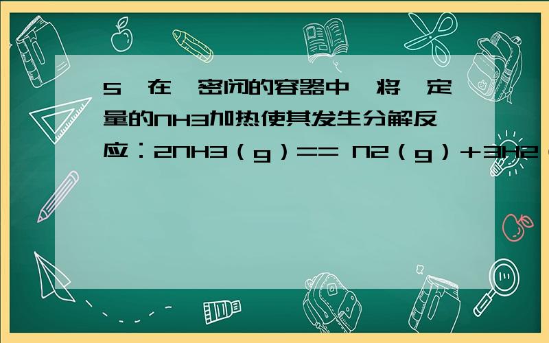 5、在一密闭的容器中,将一定量的NH3加热使其发生分解反应：2NH3（g）== N2（g）＋3H2（g）,当达到平衡时,测得25%的NH3分解,此时容器内的压强是原来的（ ）.A、1.125倍 B、1.25倍 C、1.375倍 D、1.50