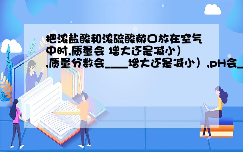 把浓盐酸和浓硫酸敞口放在空气中时,质量会 增大还是减小）,质量分数会____增大还是减小）,pH会__