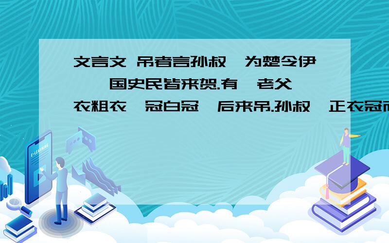 文言文 吊者言孙叔敖为楚令伊,一国史民皆来贺.有一老父,衣粗衣,冠白冠,后来吊.孙叔敖正衣冠而出见之,谓老父曰：“楚王不知臣不肖,使臣受史民之垢,人皆来贺,子独来吊,岂有说乎?”父曰：