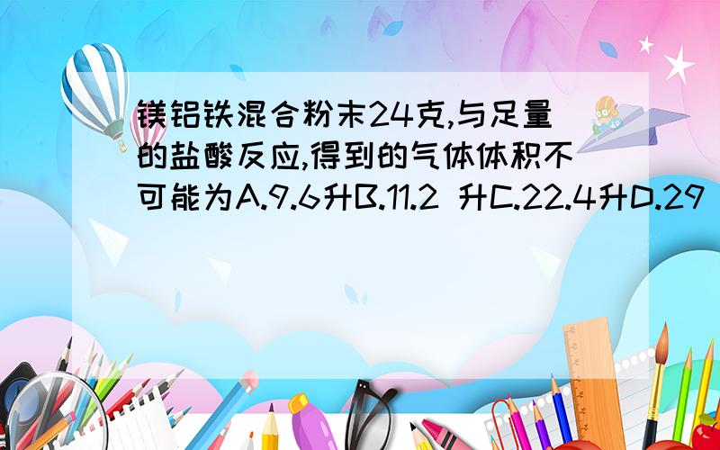 镁铝铁混合粉末24克,与足量的盐酸反应,得到的气体体积不可能为A.9.6升B.11.2 升C.22.4升D.29 升