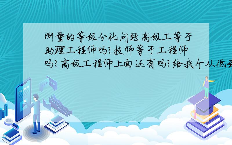 测量的等级分化问题高级工等于助理工程师吗?技师等于工程师吗?高级工程师上面还有吗?给我个从低到高的顺序谢谢