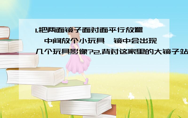 1.把两面镜子面对面平行放置,中间放个小玩具,镜中会出现几个玩具影像?2.背对这家里的大镜子站立,然后拿一块小镜子对着自己的脸,能看到多少个自己面部的影像?