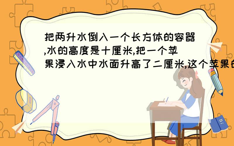 把两升水倒入一个长方体的容器,水的高度是十厘米,把一个苹果浸入水中水面升高了二厘米,这个苹果的体积是多少?