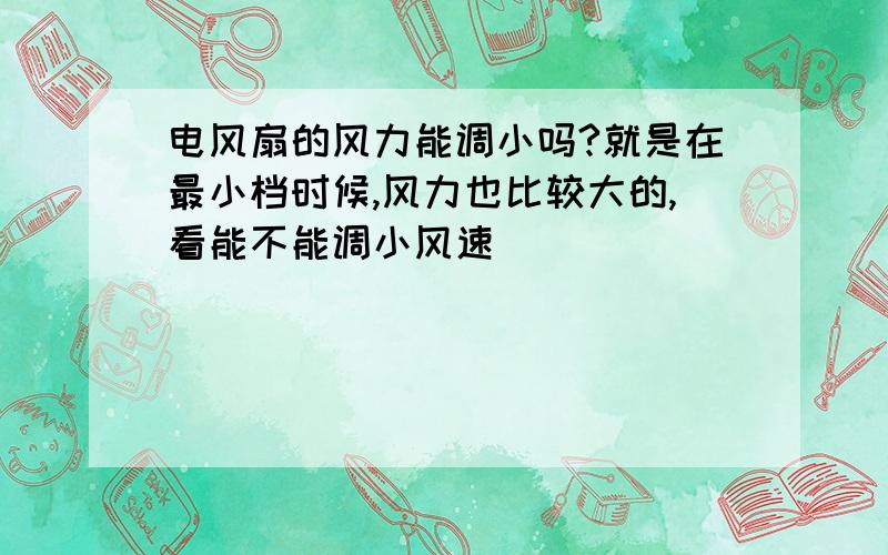 电风扇的风力能调小吗?就是在最小档时候,风力也比较大的,看能不能调小风速