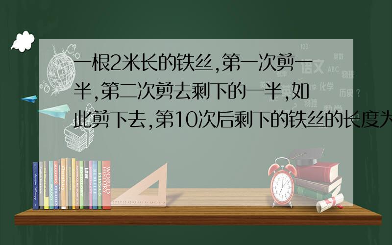 一根2米长的铁丝,第一次剪一半,第二次剪去剩下的一半,如此剪下去,第10次后剩下的铁丝的长度为?B.（1/2)的9次方米C.（1/2)的10次方米D.（1/2)的20次方米