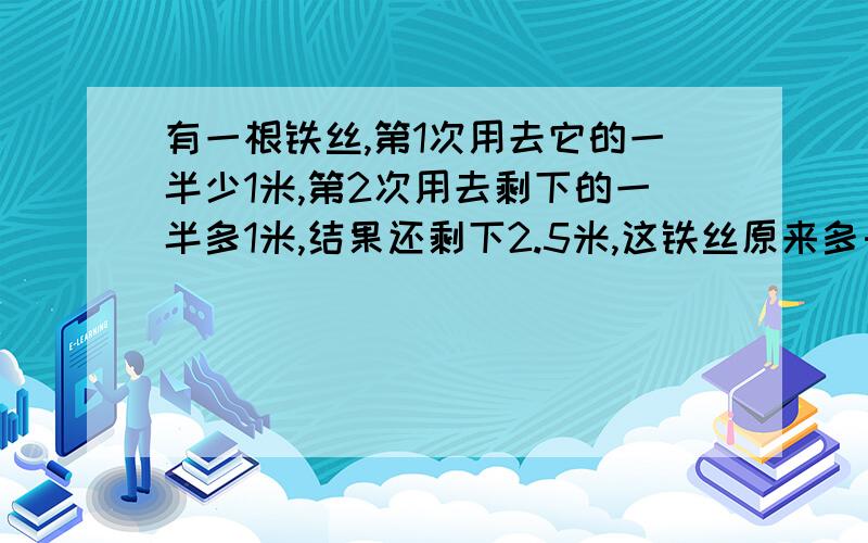 有一根铁丝,第1次用去它的一半少1米,第2次用去剩下的一半多1米,结果还剩下2.5米,这铁丝原来多长?用方程解