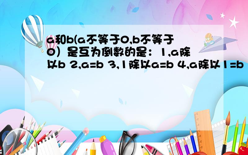 a和b(a不等于0,b不等于0）是互为倒数的是：1,a除以b 2,a=b 3,1除以a=b 4,a除以1=b