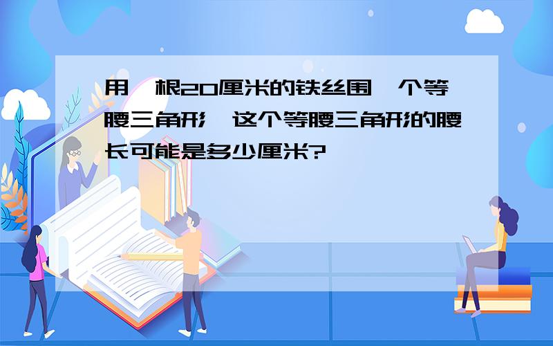 用一根20厘米的铁丝围一个等腰三角形,这个等腰三角形的腰长可能是多少厘米?