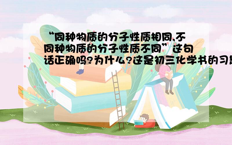 “同种物质的分子性质相同,不同种物质的分子性质不同”这句话正确吗?为什么?这是初三化学书的习题