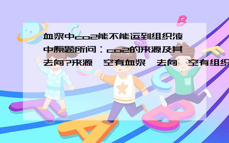 血浆中co2能不能运到组织液中原题所问：co2的来源及其去向?来源一空有血浆,去向一空有组织液,是不是表明血浆中的co2可以进入组织液?