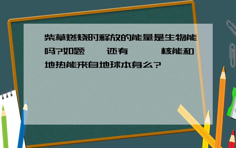 柴草燃烧时释放的能量是生物能吗?如题、、还有吖——核能和地热能来自地球本身么?