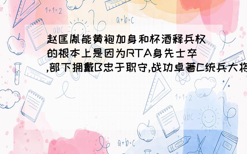 赵匡胤能黄袍加身和杯酒释兵权的根本上是因为RTA身先士卒,部下拥戴B忠于职守,战功卓著C统兵大将,实力雄厚D重情重义,兄弟理解