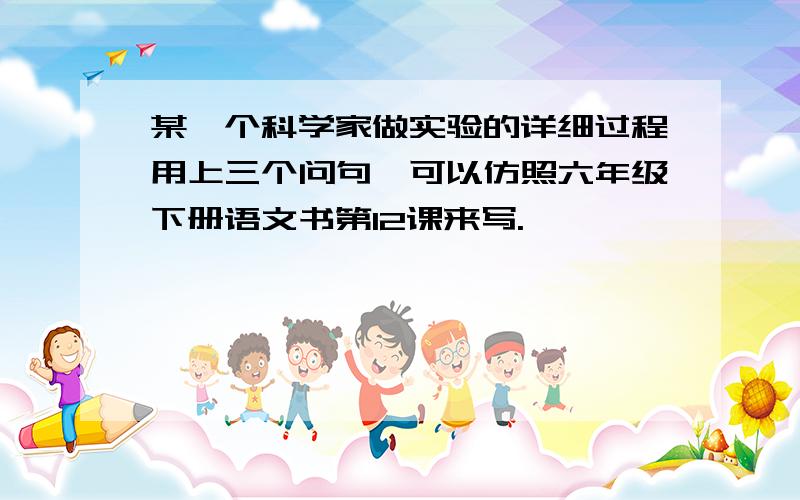 某一个科学家做实验的详细过程用上三个问句,可以仿照六年级下册语文书第12课来写.