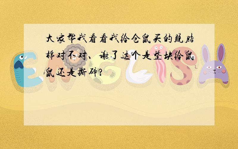 大家帮我看看我给仓鼠买的脱脂棉对不对、谢了这个是整块给鼠鼠还是撕碎?