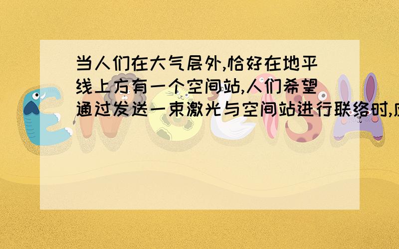 当人们在大气层外,恰好在地平线上方有一个空间站,人们希望通过发送一束激光与空间站进行联络时,应该将激光对准：A 略高空间站 B略低 C直接对准 D都不对光路可逆我觉得不对啊,这不是和