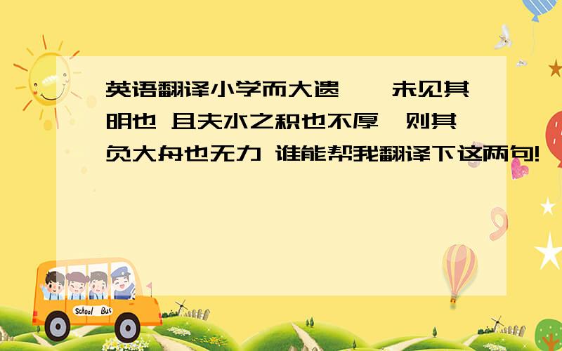 英语翻译小学而大遗,吾未见其明也 且夫水之积也不厚,则其负大舟也无力 谁能帮我翻译下这两句!