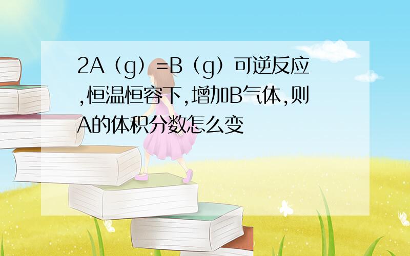 2A（g）=B（g）可逆反应,恒温恒容下,增加B气体,则A的体积分数怎么变