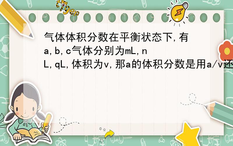气体体积分数在平衡状态下,有a,b,c气体分别为mL,nL,qL,体积为v,那a的体积分数是用a/v还是a/(a+b+c)?还有什么是分体积?不对,前面是m,n,qmol,m/v+n/v+q/v=1?