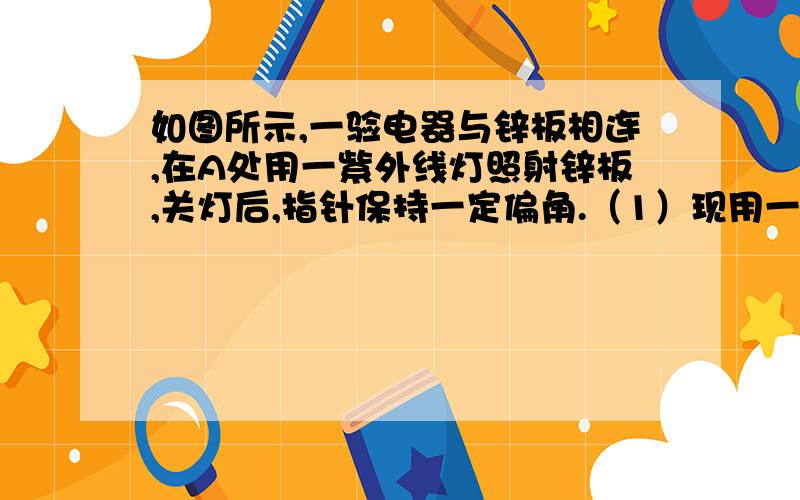 如图所示,一验电器与锌板相连,在A处用一紫外线灯照射锌板,关灯后,指针保持一定偏角.（1）现用一带负电的金属小球与锌板接触,则验电器指针偏角将_____________（填“增大”“减小”或“不