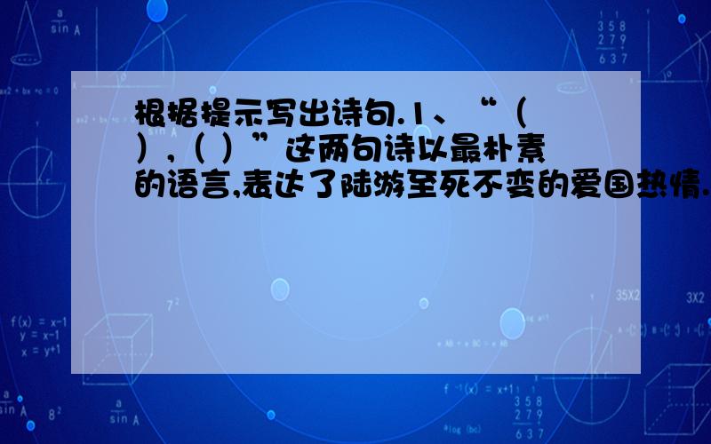 根据提示写出诗句.1、“（ ）,（ ）”这两句诗以最朴素的语言,表达了陆游至死不变的爱国热情.2、春风拂面,绿柳如丝,姹紫嫣红,面对春天的美景,我不禁脱口吟道：“（ ）,（ ）.”