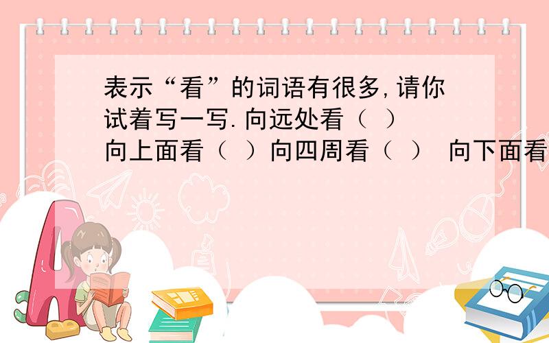 表示“看”的词语有很多,请你试着写一写.向远处看（ ） 向上面看（ ）向四周看（ ） 向下面看（ ）偷偷地看（ ） 粗略地看 （ ）生气地看（ ） 恭敬地看（ ）