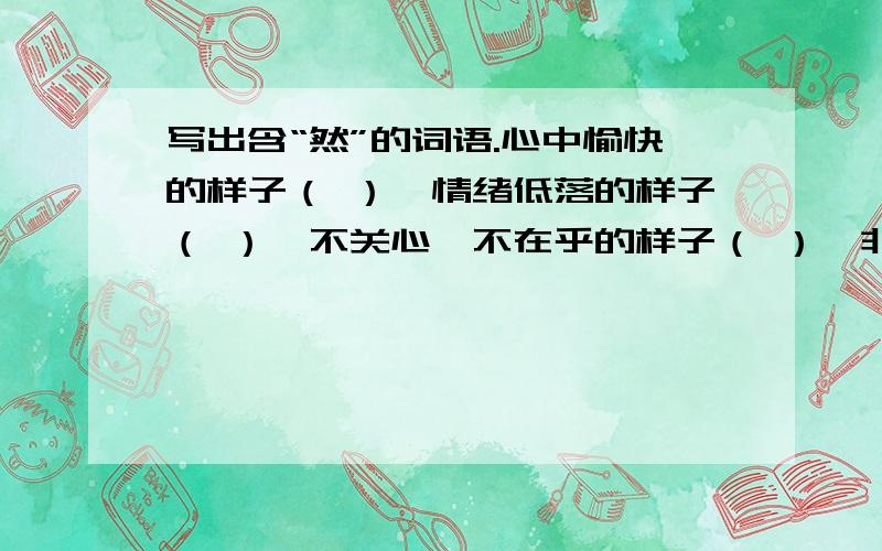 写出含“然”的词语.心中愉快的样子（ ）,情绪低落的样子（ ）,不关心、不在乎的样子（ ）,非常恭敬的样子（ ）,完全在意料之中（ ）,发生急促、出乎意料（ ）,坚决、毫不犹豫（ ）,心