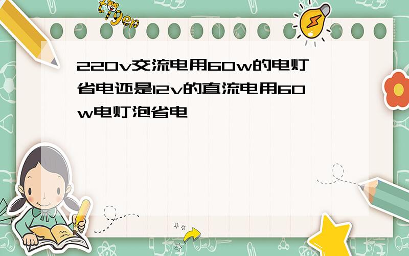 220v交流电用60w的电灯省电还是12v的直流电用60w电灯泡省电