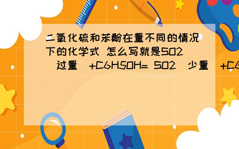 二氧化硫和苯酚在量不同的情况下的化学式 怎么写就是SO2(过量）+C6H5OH= SO2(少量）+C6H5OH= CO2在过量和少量的情况呢