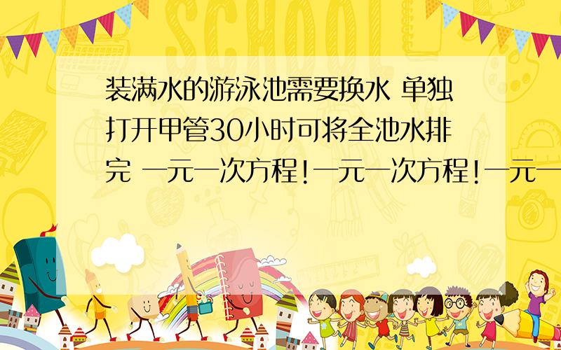 装满水的游泳池需要换水 单独打开甲管30小时可将全池水排完 一元一次方程!一元一次方程!一元一次方程!一元一次方程!装满水的游泳池需要换水 单独打开甲管30小时可将全池水排完 单独打