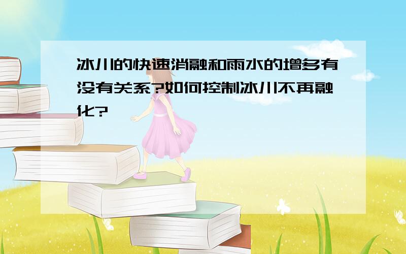 冰川的快速消融和雨水的增多有没有关系?如何控制冰川不再融化?