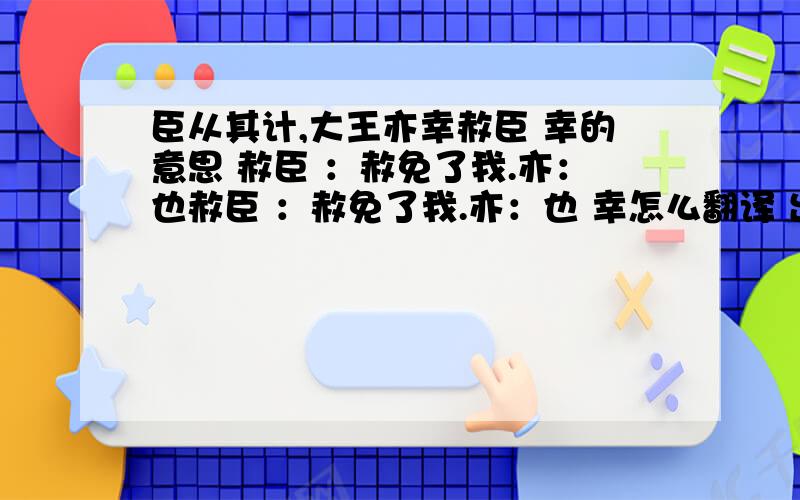 臣从其计,大王亦幸赦臣 幸的意思 赦臣 ：赦免了我.亦：也赦臣 ：赦免了我.亦：也 幸怎么翻译 出自廉颇蔺相如列传