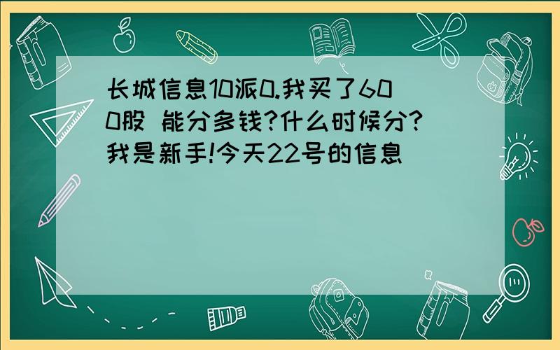 长城信息10派0.我买了600股 能分多钱?什么时候分?我是新手!今天22号的信息