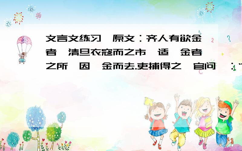 文言文练习,原文：齐人有欲金者,清旦衣寇而之市,适鬻金者之所,因攫金而去.吏捕得之,官问曰：“人皆在焉,子攫人之金何?”对曰：“取金时,不见人,徒见金.”因攫金而去 取金之时 翻译句子