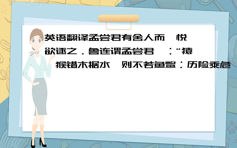 英语翻译孟尝君有舍人而弗悦,欲逐之．鲁连谓孟尝君曰：”猿猕猴错木据水,则不若鱼鳖；历险乘危,则骐骥不如狐狸．曹沫奋三尺之剑,一军不能当．使曹沫释其三尺之剑,而操铫缛与农人居