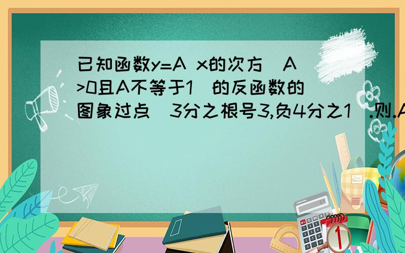 已知函数y=A x的次方（A>0且A不等于1)的反函数的图象过点(3分之根号3,负4分之1).则.A的值是?