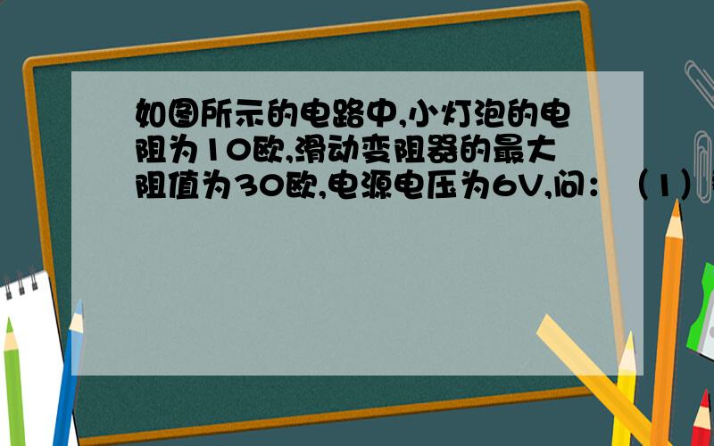 如图所示的电路中,小灯泡的电阻为10欧,滑动变阻器的最大阻值为30欧,电源电压为6V,问：（1）整个电路的最大阻值是多少?（2）电路中电流的变化范围是多少?（3）当滑动变阻器接入电路中的