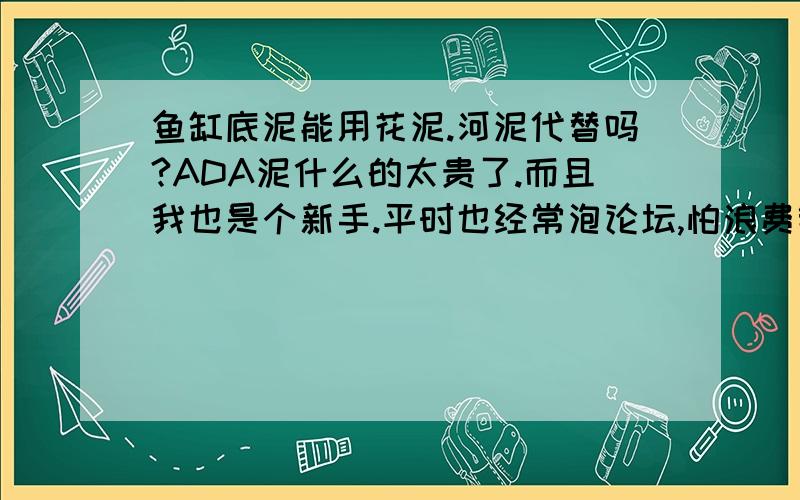 鱼缸底泥能用花泥.河泥代替吗?ADA泥什么的太贵了.而且我也是个新手.平时也经常泡论坛,怕浪费钱,如果用花泥河泥代替会有什么不良效果吗?请高手回答下,一直在想这问题.因知识缺乏,求大家